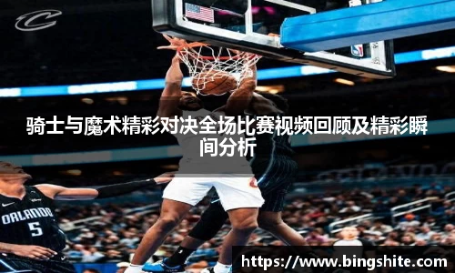 骑士与魔术精彩对决全场比赛视频回顾及精彩瞬间分析