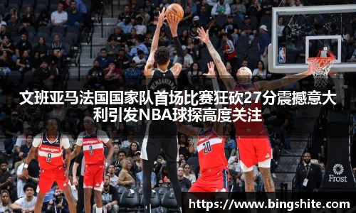 文班亚马法国国家队首场比赛狂砍27分震撼意大利引发NBA球探高度关注